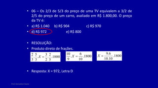 Prof. Herivelton Xavier
• 06 – Os 2/3 de 5/3 do preço de uma TV equivalem a 3/2 de
2/5 do preço de um carro, avaliado em R$ 1.800,00. O preço
da TV é:
• a) R$ 1.040 b) R$ 904 c) R$ 970
• d) R$ 972 e) R$ 800
• RESOLUÇÃO:
• Produto direto de frações.
• Resposta: X = 972, Letra D
1800
.
5
2
.
2
3
.
3
5
.
3
2

X 1800
.
10
6
.
9
10

X 1800
.
10
.
10
6
.
9

X
 