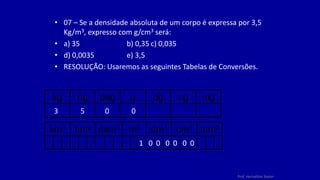 Prof. Herivelton Xavier
• 07 – Se a densidade absoluta de um corpo é expressa por 3,5
Kg/m3, expresso com g/cm3 será:
• a) 35 b) 0,35 c) 0,035
• d) 0,0035 e) 3,5
• RESOLUÇÃO: Usaremos as seguintes Tabelas de Conversões.
kg hg dag g dg cg mg
km3 hm3 dam3 m3 dm3 cm3 mm3
3 5 0 0
1 0 0 0 0 0 0
 