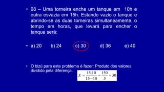 • 08 – Uma torneira enche um tanque em 10h e
outra esvazia em 15h. Estando vazio o tanque e
abrindo-se as duas torneiras simultaneamente, o
tempo em horas, que levará para encher o
tanque será:
• a) 20 b) 24 c) 30 d) 36 e) 40
• O bizú para este problema é fazer: Produto dos valores
dividido pela diferença.
30
5
150
10
15
10
.
15




X
 