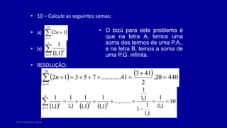 Prof. Herivelton Xavier
• 10 – Calcule as seguintes somas:
• a)
• b)
• RESOLUÇÃO:
 



20
1
1
2
n
n
 


1 1
,
1
1
n
n
    440
20
.
2
41
3
41
..
..........
7
5
3
1
2
20
1










n
n
     
10
1
,
0
1
1
,
1
1
1
1
,
1
1
.
..........
1
,
1
1
1
,
1
1
1
,
1
1
1
,
1
1
3
2
1











n
n
• O bizú para este problema é
que na letra A, temos uma
soma dos termos de uma P.A.,
e na letra B, temos a soma de
uma P.G. infinita.
 
