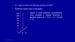Prof. Herivelton Xavier
• 11 – Qual o número de divisores positivos de 320 ?
• Fazemos neste caso a fatoração:
320 2
160 2
80 2
40 2
20 2
10 2
5 5
1
26 . 51
• Agora a cada potencia aumentamos
uma unidade e depois fazemos o
produto deles. (6 + 1).(1 + 1) = (7).(2)
= 14
 