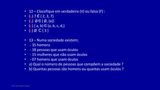 Prof. Herivelton Xavier
• 12 – Classifique em verdadeiro (V) ou falso (F) :
• ( ) 7 Є { 2, 3, 7}
• ( ) Ø Є { Ø, {a}}
• ( ) { a, b} Є {a, b, c, d,}
• ( ) Ø C { 3 }
• 13 – Numa sociedade existem;
• - 35 homens
• - 18 pessoas que usam óculos
• - 15 mulheres que não usam óculos
• - 07 homens que usam óculos
• a) Qual o número de pessoas que compõem a sociedade ?
• b) Quantas pessoas são homens ou quantas usam óculos ?
V
V
F
V
 