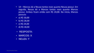 Prof. Herivelton Xavier
• 14 – Marcos dá a Neuza tantos reais quanto Neuza possui. Em
seguida, Neuza dá a Marcos tantos reais quanto Marcos
possui. Ambos ficam então com R$ 24,00. No início, Marcos
possuía:
• a) R$ 30,00
• b) R$ 28,00
• c) R$ 24,00
• d) R$ 18,00
• RESPOSTA:
• MARCOS: X
• NEUZA: Y
 