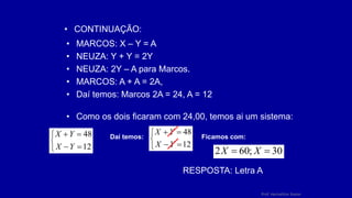 Prof. Herivelton Xavier
• CONTINUAÇÃO:
• MARCOS: X – Y = A
• NEUZA: Y + Y = 2Y
• NEUZA: 2Y – A para Marcos.
• MARCOS: A + A = 2A,
• Daí temos: Marcos 2A = 24, A = 12
• Como os dois ficaram com 24,00, temos ai um sistema:







12
48
Y
X
Y
X Daí temos:







12
48
Y
X
Y
X
Ficamos com:
30
;
60
2 
 X
X
RESPOSTA: Letra A
 