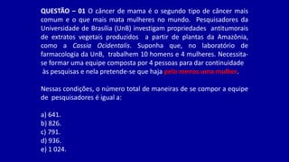 QUESTÃO – 01 O câncer de mama é o segundo tipo de câncer mais
comum e o que mais mata mulheres no mundo. Pesquisadores da
Universidade de Brasília (UnB) investigam propriedades antitumorais
de extratos vegetais produzidos a partir de plantas da Amazônia,
como a Cassia Ocidentalis. Suponha que, no laboratório de
farmacologia da UnB, trabalhem 10 homens e 4 mulheres. Necessita-
se formar uma equipe composta por 4 pessoas para dar continuidade
às pesquisas e nela pretende-se que haja pelo menos uma mulher.
Nessas condições, o número total de maneiras de se compor a equipe
de pesquisadores é igual a:
a) 641.
b) 826.
c) 791.
d) 936.
e) 1 024.
 