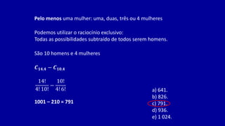 Pelo menos uma mulher: uma, duas, três ou 4 mulheres
Podemos utilizar o raciocínio exclusivo:
Todas as possibilidades subtraído de todos serem homens.
𝑪𝟏𝟒,𝟒 − 𝑪𝟏𝟎,𝟒
14!
4! 10!
−
10!
4! 6!
1001 – 210 = 791
São 10 homens e 4 mulheres
a) 641.
b) 826.
c) 791.
d) 936.
e) 1 024.
 