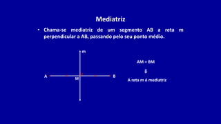 Mediatriz
• Chama-se mediatriz de um segmento AB a reta m
perpendicular a AB, passando pelo seu ponto médio.
A
m
B
M A reta m é mediatriz
AM = BM
⇒
 