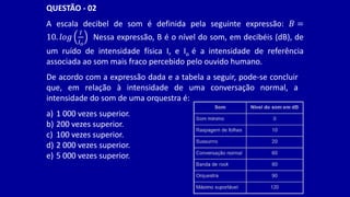 A escala decibel de som é definida pela seguinte expressão: 𝐵 =
10. 𝑙𝑜𝑔
𝐼
𝐼𝑜
Nessa expressão, B é o nível do som, em decibéis (dB), de
um ruído de intensidade física I, e Io é a intensidade de referência
associada ao som mais fraco percebido pelo ouvido humano.
QUESTÃO - 02
De acordo com a expressão dada e a tabela a seguir, pode-se concluir
que, em relação à intensidade de uma conversação normal, a
intensidade do som de uma orquestra é:
a) 1 000 vezes superior.
b) 200 vezes superior.
c) 100 vezes superior.
d) 2 000 vezes superior.
e) 5 000 vezes superior.
 