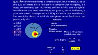 QUESTÃO – 04 Um fertilizante é constituído por 20% de nitrato. Sabe-se
que 20% do nitrato desse fertilizante é composto por nitrogênio, e a
massa do fertilizante sem nitrato não contém matéria com nitrogênio.
Considerando uma certa quantidade, em gramas, desse fertilizante, a
parte sem nitrato corresponde a 1,52 kg da massa total considerada.
Nas condições dadas, o total de nitrogênio nesse fertilizante, em
gramas, é igual a:
a) 60,8.
b) 95,0.
c) 38,0.
d) 76,0.
e) 84,6.
Fertilizante
Nitrato
(20% do fertilizante)
Nitrogênio
(20% do nitrato)
1,52 kg
Massa do nitrogênio em
relação à massa total:
𝟐𝟎% 𝒅𝒆 𝟐𝟎% =
𝟐𝟎
𝟏𝟎𝟎
𝟐𝟎
𝟏𝟎𝟎
= 𝟒%
Massa (g) %
1520 80
x 4
𝒙 = 𝟕𝟔 𝒈
 