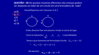 QUESTÃO – 05 De quantas maneiras diferentes oito crianças podem
ser dispostas ao redor de um círculo em uma brincadeira de roda?
a) 8!
b) 7!
c) 8
d) 7
e) 16
Exemplifiquemos com 3 pessoas: A, B, C
A
B C
A
C
B
Então, devemos fixar uma pessoa e mudar as outras de lugar.
Como se tivéssemos: _1_ _ 2_ _1_ = 2 possibilidades
“A”
Temos o que chamamos de Permutação Circular. 𝑃𝑐,𝑛 = (𝑛 − 1)!
∴ 𝑃𝑐,3 = 3 − 1 ! = 2! = 2
No exercício:
𝑷𝒄,𝟖 = 𝟖 − 𝟏 ! = 𝟕!
 