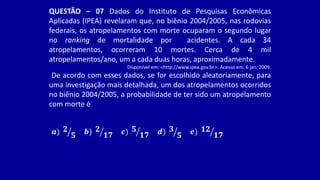QUESTÃO – 07 Dados do Instituto de Pesquisas Econômicas
Aplicadas (IPEA) revelaram que, no biênio 2004/2005, nas rodovias
federais, os atropelamentos com morte ocuparam o segundo lugar
no ranking de mortalidade por acidentes. A cada 34
atropelamentos, ocorreram 10 mortes. Cerca de 4 mil
atropelamentos/ano, um a cada duas horas, aproximadamente.
Disponível em: <http://www.ipea.gov.br.>. Acesso em: 6 jan. 2009.
De acordo com esses dados, se for escolhido aleatoriamente, para
uma investigação mais detalhada, um dos atropelamentos ocorridos
no biênio 2004/2005, a probabilidade de ter sido um atropelamento
com morte é
𝒂) 𝟐
𝟓 𝒃) 𝟐
𝟏𝟕 𝒄) 𝟓
𝟏𝟕 𝒅) 𝟑
𝟓 𝒆) 𝟏𝟐
𝟏𝟕
 