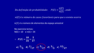 𝐷𝑎 𝑑𝑒𝑓𝑖𝑛𝑖çã𝑜 𝑑𝑒 𝑝𝑟𝑜𝑏𝑎𝑏𝑖𝑙𝑖𝑑𝑎𝑑𝑒: 𝑃 𝐸 =
𝑛(𝐸)
𝑛(𝑆)
, 𝑜𝑛𝑑𝑒
𝑛 𝐸 é 𝑜 𝑛ú𝑚𝑒𝑟𝑜 𝑑𝑒 𝑐𝑎𝑠𝑜𝑠 𝑓𝑎𝑣𝑜𝑟á𝑣𝑒𝑖𝑠 𝑝𝑎𝑟𝑎 𝑞𝑢𝑒 𝑜 𝑒𝑣𝑒𝑛𝑡𝑜 𝑜𝑐𝑜𝑟𝑟𝑎
𝑛(𝑆) é o número de elementos do espaço amostral
No exercício temos:
N(E) = 10 e n(S) = 34
∴ 𝑷 𝑬 =
𝟏𝟎
𝟑𝟒
=
𝟓
𝟏𝟕
𝒂) 𝟐
𝟓 𝒃) 𝟐
𝟏𝟕 𝒄) 𝟓
𝟏𝟕 𝒅) 𝟑
𝟓 𝒆) 𝟏𝟐
𝟏𝟕
 