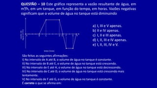 QUESTÃO – 10 Este gráfico representa a vazão resultante de água, em
m³/h, em um tanque, em função do tempo, em horas. Vazões negativas
significam que o volume de água no tanque está diminuindo
São feitas as seguintes afirmações:
I) No intervalo de A até B, o volume de água no tanque é constante.
II) No intervalo de B até E, o volume de água no tanque está crescendo.
III) No intervalo de E até H, o volume de água no tanque está decrescendo.
IV) No intervalo de C até D, o volume de água no tanque está crescendo mais
lentamente.
V) No intervalo de F até G, o volume de água no tanque é constante.
É correto o que se afirma em:
a) I, III e V apenas.
b) II e IV apenas.
c) I, II e III apenas.
d) I, II, III e IV apenas.
e) I, II, III, IV e V.
 