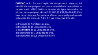QUESTÃO – 11 Em uma região de temperaturas elevadas, foi
identificado um polígono em que a sobrevivência de espécies se
tornava muito difícil devido à escassez de água. Mapeados, os
vértices desse polígono são: A (2,2), B (3,4), C (4,3) e D (6,2). Com
base nessas informações, pode-se afirmar que o polígono formado
pela união dos pontos A, B, C e D e sua respectiva área são:
a) triângulo de 7 unidades de área.
b) triângulo de 15 unidades de área.
c) quadrilátero de 30 unidades de área.
d) quadrilátero de 7 unidades de área.
e) quadrilátero de 3,5 unidades de área.
 
