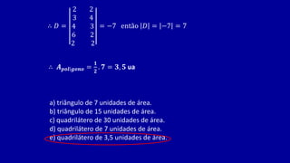 ∴ 𝐷 =
2 2
3 4
4 3
6 2
2 2
= −7 então 𝐷 = −7 = 7
∴ 𝑨𝒑𝒐𝒍í𝒈𝒐𝒏𝒐 =
𝟏
𝟐
. 𝟕 = 𝟑, 𝟓 ua
a) triângulo de 7 unidades de área.
b) triângulo de 15 unidades de área.
c) quadrilátero de 30 unidades de área.
d) quadrilátero de 7 unidades de área.
e) quadrilátero de 3,5 unidades de área.
 