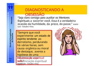 EDI TORA
A
UTA D ESOUZ
A
Escola
de
Evangelização
de
Pacientes
Obsessão
DIAGNOSTICANDO A
OBSESSÃO
“Sempre que você
experimente
um estado de espírito
tendente ao derrotismo,
perdurando há várias
horas, sem causa
orgânica ou moral de
destaque, avente a
hipótese de uma
influenciação espiritual
sutil.”
“Sempre que você
experimente um estado de
espírito tendente ao
derrotismo, perdurando
há várias horas, sem
causa orgânica ou moral
de destaque, avente a
hipótese de uma
influenciação espiritual
sutil.”
André Luiz - Estude e Viva.
“Seja claro consigo para auxiliar os Mentores
Espirituais a socorrer você. Essa é a verdadeira
ocasião da humildade, da prece, do passe.” André
Luiz - Estude e Viva.
10 /
15
 