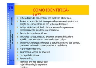 EDI TORA
A
UTA D ESOUZ
A
Escola
de
Evangelização
de
Pacientes
Obsessão
COMO IDENTIFICÁ-
LA??
Dificuldade de concentrar em motivos otimistas.
Ausência de ambiente íntimo para elevar os sentimentos em
oração ou concentrar-se em leitura edificante.
Indisposição inexplicável, tristeza sem razão aparente e
pressentimento de desastre imediato.
Pessimismo sub-reptícios.
Irritações surdas, queixas, exageros de sensibilidade e
aptidão para condenar quem não tem culpa.
Interpretaçãoforçada de fatos e atitudes suas ou dos outros,
que você sabe não corresponder a realidade.
Hipermotividade ou
depressão. Ânsia de investir
nopapel de vítima.
Automartírio.
Teimosia em não aceitar que
haja influenciação espiritual
11 / 15
 
