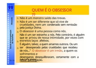 EDI TORA
A
UTA D ESOUZ
A
Escola
de
Evangelização
de
Pacientes
Obsessão
QUEM É O OBSESSOR
??
Não é um monstro saído das trevas.
Não é um ser diferente que só vive de
crueldades, nem um condenado sem remissão
pela Justiça Divina.
O obsessor é uma pessoa como nós.
Não é um ser estranho a nós. Pelo contrário, é alguém
que se privou de nossa intimidade, por vezes com
estreitos laços afetivos.
É alguém, talvez, a quem amamos outrora. Ou um
ser desesperado pelas crueldades que recebeu
de nós...” O obsessor é um irmão, a quem os
sofrimentos e
desenganos desequilibraram, certamente com a
nossa participação.
Suely Caldas Schubert -
Obsessão/Desobsessão.
12 / 15
 