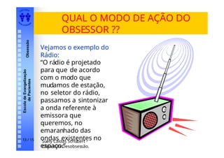 EDI TORA
A
UTA D ESOUZ
A
Escola
de
Evangelização
de
Pacientes
Obsessão
QUAL O MODO DE AÇÃO DO
OBSESSOR ??
Vejamos o exemplo do
Rádio:
“O rádio é projetado
para que de acordo
com o modo que
mudamos de estação,
no seletor do rádio,
passamos a sintonizar
a onda referente à
emissora que
queremos, no
emaranhado das
ondas existentes no
espaço.”
Suely Caldas Schubert -
Obsessão/Desobsessão.
13 / 15
 