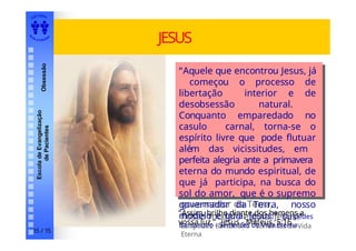 EDI TORA
A
UTA D ESOUZ
A
Escola
de
Evangelização
de
Pacientes
Obsessão JESUS
“Aquele que encontrou Jesus, já
começou o processo de
libertação interior e de
desobsessão natural.
Conquanto emparedado no
casulo carnal, torna-se o
espírito livre que pode flutuar
além das vicissitudes, em
perfeita alegria ante a primavera
eterna do mundo espiritual, de
que já participa, na busca do
sol do amor, que é o supremo
governador da Terra,
nosso modelo e guia: Jesus!”
Eurípedes Barsanulfo - Sementes de Vida
Eterna
“Aquele que encontrou Jesus, já
começou o processo de
libertação interior e de
desobsessão natural.
Conquanto emparedado no
casulo carnal, torna-se o
espírito livre que pode flutuar
além das vicissitudes, em
perfeita alegria ante a primavera
eterna do mundo espiritual, de
que já participa, na busca do
sol do amor, que é o supremo
governador da Terra, nosso
modelo e guia: Jesus!” Eurípedes
Barsanulfo - Sementes de Vida Eterna
“Assim, brilhe diante dos homens a
vossa luz.” Jesus - Mateus, 5:16
15 / 15
 
