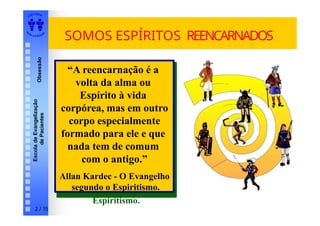 EDI TORA
A
UTA D ESOUZ
A
Escola
de
Evangelização
de
Pacientes
Obsessão SOMOS ESPÍRITOS REENCARNADOS
“A reencarnação é a
volta da alma ou
Espírito à vida
corpórea, mas em outro
corpo especialmente
formado para ele e que
nada tem de comum
com o antigo.”
Allan Kardec - O
Evangelho segundo o
Espiritismo.
“A reencarnação é a
volta da alma ou
Espírito à vida
corpórea, mas em outro
corpo especialmente
formado para ele e que
nada tem de comum
com o antigo.”
Allan Kardec - O Evangelho
segundo o Espiritismo.
2 / 15
 
