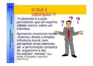 EDI TORA
A
UTA D ESOUZ
A
Escola
de
Evangelização
de
Pacientes
Obsessão
O QUE É
OBSESSÃO ??
? ?
4 / 15
?
“A obsessão é a ação
persistente que um espírito
sofredor exerce sobre um
indivíduo.
Apresenta caracteres muito
diversos, desde a simples
influência moral, sem
perceptíveis sinais exteriores,
até a perturbação completa
do organismo e das
faculdades mentais.” Allan
Kardec, O Evangelho segundoo
Espiritismo
 