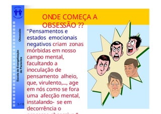 EDI TORA
A
UTA D ESOUZ
A
Escola
de
Evangelização
de
Pacientes
Obsessão
ONDE COMEÇA A
OBSESSÃO ??
5 / 15
“Pensamentos e
estados emocionais
negativos criam zonas
mórbidas em nosso
campo mental,
facultando a
inoculação de
pensamento alheio,
que, virulento,..., age
em nós como se fora
uma afecção mental,
instalando- se em
decorrência o
 