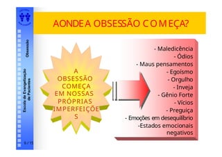 EDI TORA
A
UTA D ESOUZ
A
Escola
de
Evangelização
de
Pacientes
Obsessão AONDEA OBSESSÃO COMEÇA?
- Maledicência
- Ódios
- Maus pensamentos
- Egoísmo
- Orgulho
- Inveja
- Gênio Forte
- Vícios
- Preguiça
- Emoções em desequilíbrio
-Estados emocionais
negativos
A
OBSESSÃO
COMEÇA
EM NOSSAS
PRÓPRIAS
IMPERFEIÇÕE
S
6 / 15
 
