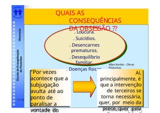 EDI TORA
A
UTA D ESOUZ
A
Escola
de
Evangelização
de
Pacientes
Obsessão
7 / 15
QUAIS AS
CONSEQUÊNCIAS
DA OBSESSÃO ??
“Por vezes
acontece que a
subjugação
avulta
até ao ponto
de paralisar a
vontade do
“Por vezes
acontece que a
subjugação
avulta até ao
ponto de
paralisar a
vontade do
. Loucura.
. Suicídios.
. Desencarnes
prematuros.
. Desequilíbrio
familiar.
. Doenças físicas.
Aí,
principalmente, é
que a
intervençãode
terceiros se
torna
necessária, quer,
Aí,
principalmente, é
que a intervenção
de terceiros se
torna necessária,
quer, por meio da
prece, quer pela
Allan Kardec - Obras
Póstumas
 