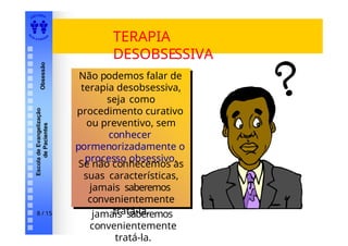 EDI TORA
A
UTA D ESOUZ
A
Escola
de
Evangelização
de
Pacientes
Obsessão
TERAPIA
DESOBSESSIVA
Não podemos falar de
terapia desobsessiva,
seja como
procedimento curativo
ou preventivo, sem
conhecer
pormenorizadamente o
processo obsessivo.
Se não conhecemos as
suas características,
jamais saberemos
convenientemente
tratá-la.
Não podemos falar de
terapia desobsessiva,
seja como
procedimento curativo
ou preventivo, sem
conhecer
pormenorizadamente o
processo obsessivo.
Se não conhecemos as
suas características,
jamais saberemos
convenientemente
tratá-la.
8 / 15
 