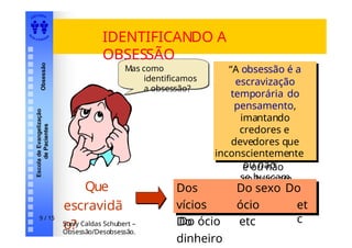 EDI TORA
A
UTA D ESOUZ
A
Escola
de
Evangelização
de
Pacientes
Obsessão
IDENTIFICANDO A
OBSESSÃO
Que
escravidã
o?
Mas como
identificamos
a obsessão?
“A obsessão é a
escravização
temporária do
pensamento,
imantando
credores e
devedores que
inconscientement
e ou não
se buscam
pelas leis
“A obsessão é a
escravização
temporária do
pensamento,
imantando
credores e
devedores que
inconscientemente
ou não
se buscam
pelas leis
cármicas.”
Dos vícios Do sexo
Do dinheiro
Do ócio etc
Dos
vícios
Do
dinheiro
Do sexo Do
ócio et
c
Suely Caldas Schubert –
Obsessão/Desobsessão.
9 / 15
 
