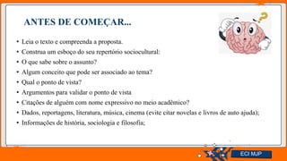 Jens Martensson
ANTES DE COMEÇAR...
• Leia o texto e compreenda a proposta.
• Construa um esboço do seu repertório sociocultural:
• O que sabe sobre o assunto?
• Algum conceito que pode ser associado ao tema?
• Qual o ponto de vista?
• Argumentos para validar o ponto de vista
• Citações de alguém com nome expressivo no meio acadêmico?
• Dados, reportagens, literatura, música, cinema (evite citar novelas e livros de auto ajuda);
• Informações de história, sociologia e filosofia;
ECI MJP
 
