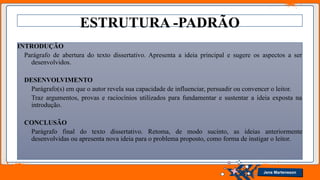 Jens Martensson
ESTRUTURA -PADRÃO
INTRODUÇÃO
Parágrafo de abertura do texto dissertativo. Apresenta a ideia principal e sugere os aspectos a ser
desenvolvidos.
DESENVOLVIMENTO
Parágrafo(s) em que o autor revela sua capacidade de influenciar, persuadir ou convencer o leitor.
Traz argumentos, provas e raciocínios utilizados para fundamentar e sustentar a ideia exposta na
introdução.
CONCLUSÃO
Parágrafo final do texto dissertativo. Retoma, de modo sucinto, as ideias anteriormente
desenvolvidas ou apresenta nova ideia para o problema proposto, como forma de instigar o leitor.
 