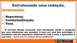Jens Martensson
Estruturando uma redação.
16
INTRODUÇÃO:
• Repertório;
• Contextualização;
• Tese.
O corretor deseja encontrar uma introdução sólida e composta
por esse elementos, por exemplo. A meu ver, uma boa estratégia é
introduzir com um repertório, relacioná-lo com o tema e apresentar a
sua tese 🡪 quais são as causas desse problema?
ECI MJP
 