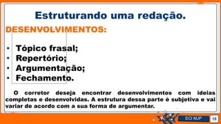 Jens Martensson
Estruturando uma redação.
18
DESENVOLVIMENTOS:
• Tópico frasal;
• Repertório;
• Argumentação;
• Fechamento.
O corretor deseja encontrar desenvolvimentos com ideias
completas e desenvolvidas. A estrutura dessa parte é subjetiva e vai
variar de acordo com a sua forma de argumentar.
ECI MJP
 