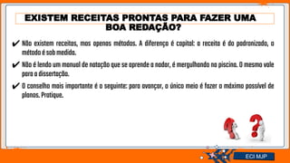 Jens Martensson
EXISTEM RECEITAS PRONTAS PARA FAZER UMA
BOA REDAÇÃO?
✔ Não existem receitas, mas apenas métodos. A diferença é capital: a receita é do padronizado, o
métodoésobmedida.
✔ Não é lendo um manual de natação que se aprende a nadar, é mergulhando na piscina. O mesmo vale
paraadissertação.
✔ O conselho mais importante é o seguinte: para avançar, o único meio é fazer o máximo possível de
planos.Pratique.
ECI MJP
 