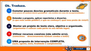 Jens Martensson
Ok. Traduza.
7
Cometer poucos desvios gramaticais durante o texto.
(com pouco ou nenhum desvio gramatical - são aceitos em caso de excepcionalidade.)
Entender a proposta, aplicar repertórios e dissertar.
(o que está sendo pedido?; o que eu conheço?; qual meu ponto de vista?)
Montar um projeto de texto claro, objetivo e organizado.
(argumentar e colocar cada parte no seu devido lugar)
Utilizar recursos coesivos (não admite erro).
(conectivos 🡪 direcionamento textual: conduz o leitor)
UMA proposta de intervenção COMPLETA.
(ação, agente, meio, finalidade e complemento)
ECI MJP
 