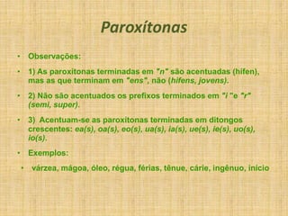 Paroxítonas
• Observações:
• 1) As paroxítonas terminadas em "n" são acentuadas (hífen),
mas as que terminam em "ens", não (hifens, jovens).
• 2) Não são acentuados os prefixos terminados em "i "e "r"
(semi, super).
• 3) Acentuam-se as paroxítonas terminadas em ditongos
crescentes: ea(s), oa(s), eo(s), ua(s), ia(s), ue(s), ie(s), uo(s),
io(s).
• Exemplos:
• várzea, mágoa, óleo, régua, férias, tênue, cárie, ingênuo, início
 