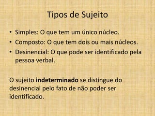 Tipos de Sujeito
• Simples: O que tem um único núcleo.
• Composto: O que tem dois ou mais núcleos.
• Desinencial: O que pode ser identificado pela
pessoa verbal.
O sujeito indeterminado se distingue do
desinencial pelo fato de não poder ser
identificado.
 