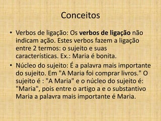 Conceitos
• Verbos de ligação: Os verbos de ligação não
indicam ação. Estes verbos fazem a ligação
entre 2 termos: o sujeito e suas
características. Ex.: Maria é bonita.
• Núcleo do sujeito: É a palavra mais importante
do sujeito. Em "A Maria foi comprar livros." O
sujeito é : "A Maria" e o núcleo do sujeito é:
"Maria", pois entre o artigo a e o substantivo
Maria a palavra mais importante é Maria.
 