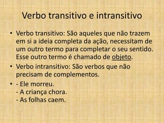 Verbo transitivo e intransitivo
• Verbo transitivo: São aqueles que não trazem
em si a ideia completa da ação, necessitam de
um outro termo para completar o seu sentido.
Esse outro termo é chamado de objeto.
• Verbo intransitivo: São verbos que não
precisam de complementos.
• - Ele morreu.
- A criança chora.
- As folhas caem.
 