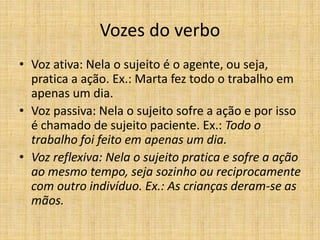 Vozes do verbo
• Voz ativa: Nela o sujeito é o agente, ou seja,
pratica a ação. Ex.: Marta fez todo o trabalho em
apenas um dia.
• Voz passiva: Nela o sujeito sofre a ação e por isso
é chamado de sujeito paciente. Ex.: Todo o
trabalho foi feito em apenas um dia.
• Voz reflexiva: Nela o sujeito pratica e sofre a ação
ao mesmo tempo, seja sozinho ou reciprocamente
com outro indivíduo. Ex.: As crianças deram-se as
mãos.
 