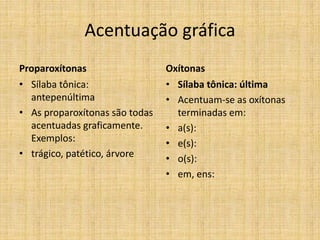 Acentuação gráfica
Proparoxítonas
• Sílaba tônica:
antepenúltima
• As proparoxítonas são todas
acentuadas graficamente.
Exemplos:
• trágico, patético, árvore
Oxítonas
• Sílaba tônica: última
• Acentuam-se as oxítonas
terminadas em:
• a(s):
• e(s):
• o(s):
• em, ens:
 