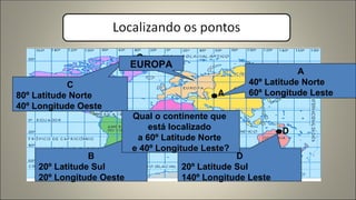 A
B
C
D
A
40º Latitude Norte
60º Longitude Leste
B
20º Latitude Sul
20º Longitude Oeste
C
80º Latitude Norte
40º Longitude Oeste
D
20º Latitude Sul
140º Longitude Leste
Qual o continente que
está localizado
a 60º Latitude Norte
e 40º Longitude Leste?
EUROPA
 