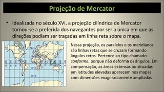 Projeção de Mercator
• Idealizada no século XVI, a projeção cilíndrica de Mercator
tornou-se a preferida dos navegantes por ser a única em que as
direções podiam ser traçadas em linha reta sobre o mapa.
Nessa projeção, os paralelos e os meridianos
são linhas retas que se cruzam formando
ângulos retos. Pertence ao tipo chamado
conforme, porque não deforma os ângulos. Em
compensação, as áreas extensas ou situadas
em latitudes elevadas aparecem nos mapas
com dimensões exageradamente ampliadas
 