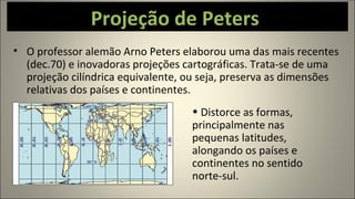 Projeção de Peters
• O professor alemão Arno Peters elaborou uma das mais recentes
(dec.70) e inovadoras projeções cartográficas. Trata-se de uma
projeção cilíndrica equivalente, ou seja, preserva as dimensões
relativas dos países e continentes.
• Distorce as formas,
principalmente nas
pequenas latitudes,
alongando os países e
continentes no sentido
norte-sul.
 