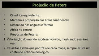 Projeção de Peters
• Cilíndrica equivalente.
• Mantém a proporção nas áreas continentais
• Distorcido nos ângulos e formas
• África no centro
• Propostas de Peters:
1. Valorização do mundo subdesenvolvido, mostrando sua área
real.
2. Ressaltar a idéia que por trás de cada mapa, sempre existe um
conteúdo Político-Ideológico.
 