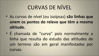CURVAS DE NÍVEL
• As curvas de nível (ou isoípsas) são linhas que
unem os pontos do relevo que têm a mesma
altitude.
• É chamada de "curva" pois normalmente a
linha que resulta do estudo das altitudes de
um terreno são em geral manifestadas por
curvas.
 