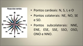 • Pontos cardeais: N, S, L e O
• Pontos colaterais: NE, NO, SE
e SO.
• Pontos subcolaterais: NNE,
ENE, ESE, SSE, SSO, OSO,
ONO e NNO.
 