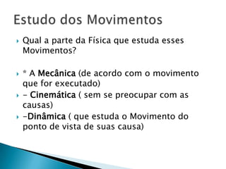 







Qual a parte da Física que estuda esses
Movimentos?
* A Mecânica (de acordo com o movimento
que for executado)
- Cinemática ( sem se preocupar com as
causas)
-Dinâmica ( que estuda o Movimento do
ponto de vista de suas causa)

 